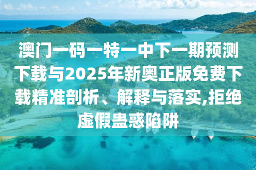 澳門一碼一特一中下一期預測下載與2025年新奧正版免費下載精準剖析、解釋與落實,拒絕虛假蠱惑陷阱