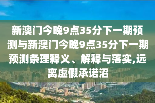 新澳門今晚9點35分下一期預測與新澳門今晚9點35分下一期預測條理釋義、解釋與落實,遠離虛假承諾沼