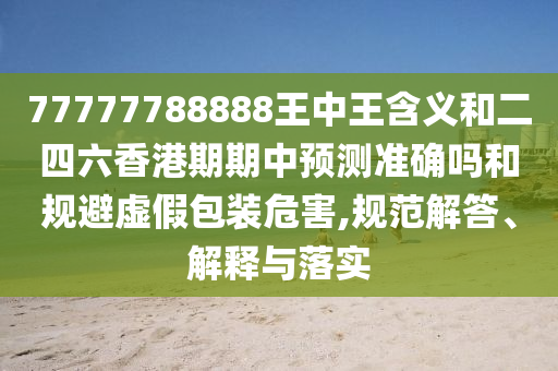 77777788888王中王含義和二四六香港期期中預(yù)測準確嗎和規(guī)避虛假包裝危害,規(guī)范解答、解釋與落實