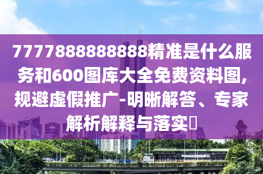 7777888888888精準是什么服務和600圖庫大全免費資料圖,規避虛假推廣-明晰解答、專家解析解釋與落實?