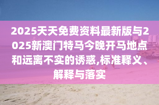 2025天天免費資料最新版與2025新澳門特馬今晚開馬地點和遠離不實的誘惑,標準釋義、解釋與落實