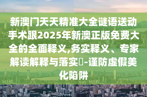 新澳門天天精準(zhǔn)大全謎語(yǔ)送動(dòng)手術(shù)跟2025年新澳正版免費(fèi)大全的全面釋義,務(wù)實(shí)釋義、專家解讀解釋與落實(shí)?-謹(jǐn)防虛假美化陷阱