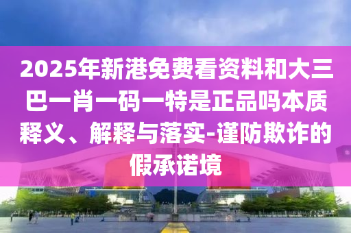 2025年新港免費看資料和大三巴一肖一碼一特是正品嗎本質(zhì)釋義、解釋與落實-謹防欺詐的假承諾境