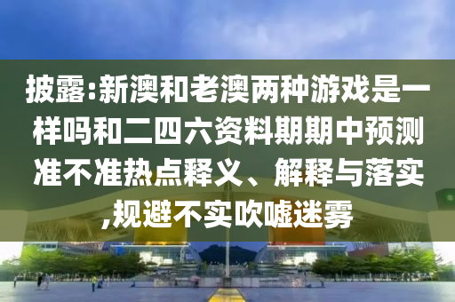 披露:新澳和老澳兩種游戲是一樣嗎和二四六資料期期中預測準不準熱點釋義、解釋與落實,規避不實吹噓迷霧