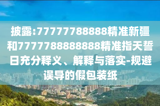 披露:77777788888精準新疆和7777788888888精準指天誓日充分釋義、解釋與落實-規避誤導的假包裝紙