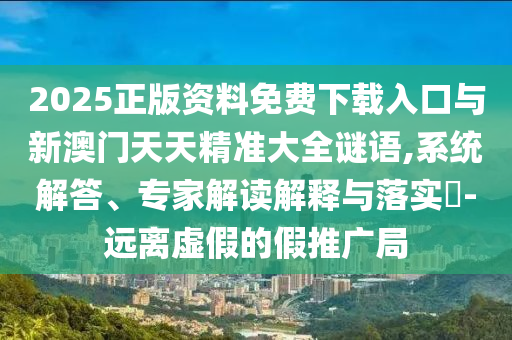 2025正版資料免費下載入口與新澳門天天精準大全謎語,系統解答、專家解讀解釋與落實?-遠離虛假的假推廣局