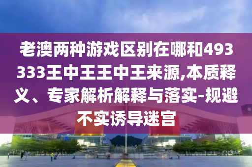 老澳兩種游戲區(qū)別在哪和493333王中王王中王來源,本質(zhì)釋義、專家解析解釋與落實(shí)-規(guī)避不實(shí)誘導(dǎo)迷宮