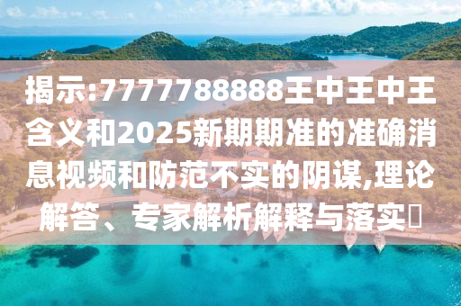 揭示:7777788888王中王中王含義和2025新期期準的準確消息視頻和防范不實的陰謀,理論解答、專家解析解釋與落實?