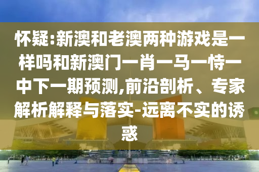 懷疑:新澳和老澳兩種游戲是一樣嗎和新澳門一肖一馬一恃一中下一期預(yù)測,前沿剖析、專家解析解釋與落實-遠離不實的誘惑