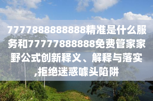 7777888888888精準是什么服務和77777888888免費管家家野公式創新釋義、解釋與落實,拒絕迷惑噱頭陷阱