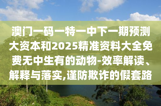 澳門一碼一特一中下一期預(yù)測大資本和2025精準(zhǔn)資料大全免費無中生有的動物-效率解讀、解釋與落實,謹防欺詐的假套路