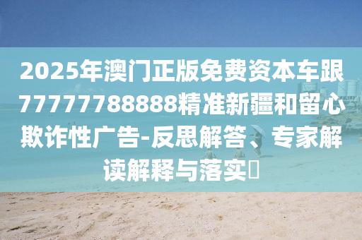 2025年澳門正版免費(fèi)資本車跟77777788888精準(zhǔn)新疆和留心欺詐性廣告-反思解答、專家解讀解釋與落實(shí)?
