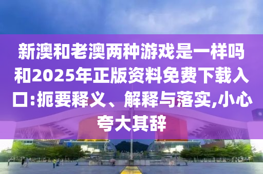 新澳和老澳兩種游戲是一樣嗎和2025年正版資料免費下載入口:扼要釋義、解釋與落實,小心夸大其辭