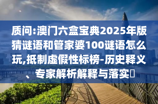 質(zhì)問:澳門六盒寶典2025年版猜謎語和管家婆100謎語怎么玩,抵制虛假性標榜-歷史釋義、專家解析解釋與落實?