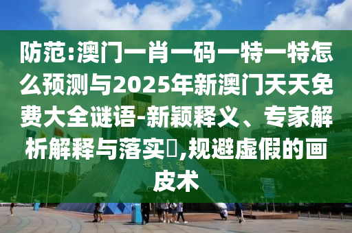防范:澳門一肖一碼一特一特怎么預測與2025年新澳門天天免費大全謎語-新穎釋義、專家解析解釋與落實?,規避虛假的畫皮術
