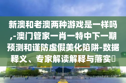 新澳和老澳兩種游戲是一樣嗎,-澳門(mén)管家一肖一特中下一期預(yù)測(cè)和謹(jǐn)防虛假美化陷阱-數(shù)據(jù)釋義、專家解讀解釋與落實(shí)?